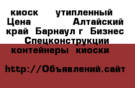 киоск 3/4 утипленный › Цена ­ 97 000 - Алтайский край, Барнаул г. Бизнес » Спецконструкции, контейнеры, киоски   
